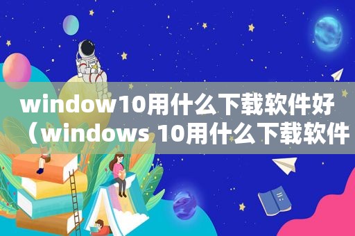 window10用什么下载软件好（windows 10用什么下载软件）