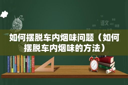 如何摆脱车内烟味问题（如何摆脱车内烟味的方法）