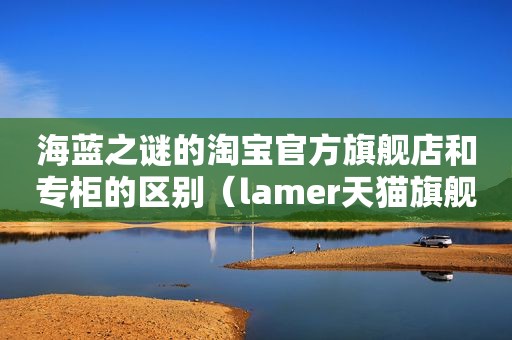 海蓝之谜的淘宝官方旗舰店和专柜的区别（lamer天猫旗舰店和官网区别）