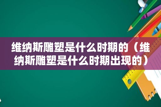 维纳斯雕塑是什么时期的（维纳斯雕塑是什么时期出现的）