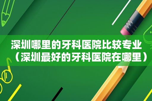 深圳哪里的牙科医院比较专业（深圳最好的牙科医院在哪里）