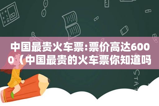 中国最贵火车票:票价高达6000（中国最贵的火车票你知道吗）