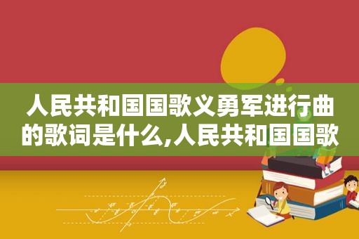 人民共和国国歌义勇军进行曲的歌词是什么,人民共和国国歌义勇军进行曲的歌词含义