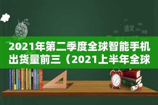 2021年第二季度全球智能手机出货量前三（2021上半年全球智能手机出货量）  第1张