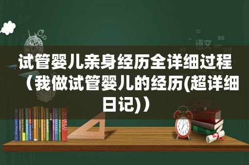 试管婴儿亲身经历全详细过程（我做试管婴儿的经历(超详细日记)）