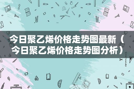 今日聚乙烯价格走势图最新（今日聚乙烯价格走势图分析）