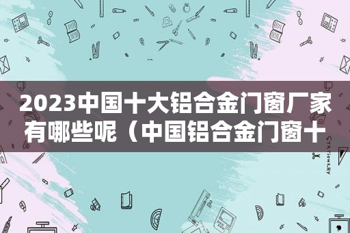 2023中国十大铝合金门窗厂家有哪些呢（中国铝合金门窗十大名牌厂家有哪些）