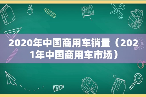 2020年中国商用车销量（2021年中国商用车市场）