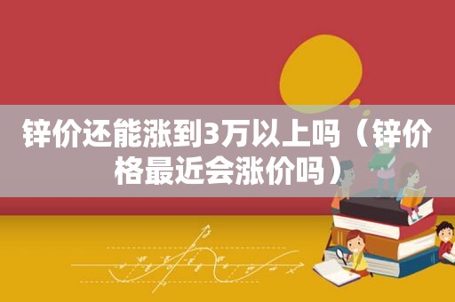 锌价还能涨到3万以上吗（锌价格最近会涨价吗）