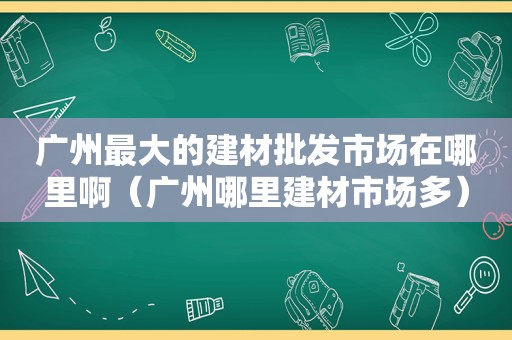 广州最大的建材批发市场在哪里啊（广州哪里建材市场多）