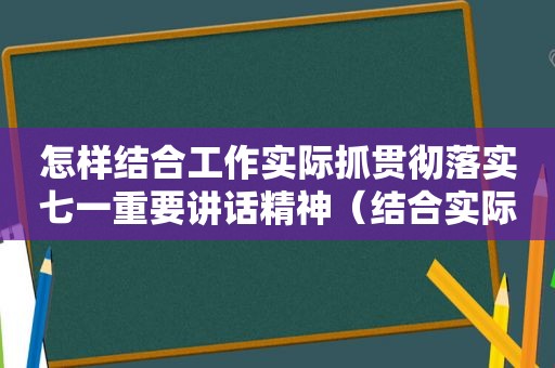 怎样结合工作实际抓贯彻落实七一重要讲话精神（结合实际认真抓好贯彻落实）