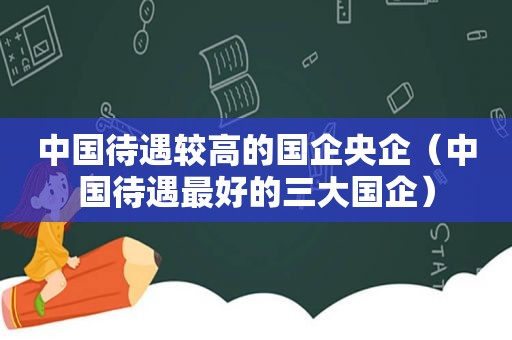 中国待遇较高的国企央企（中国待遇最好的三大国企）