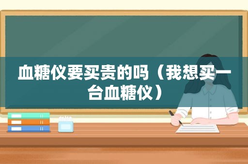 血糖仪要买贵的吗（我想买一台血糖仪）