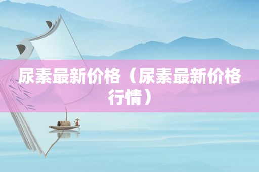 尿素最新价格（尿素最新价格行情）