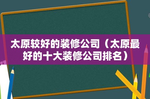 太原较好的装修公司（太原最好的十大装修公司排名）