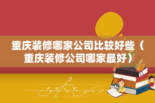 重庆装修哪家公司比较好些（重庆装修公司哪家最好）