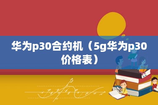 华为p30合约机（5g华为p30价格表）