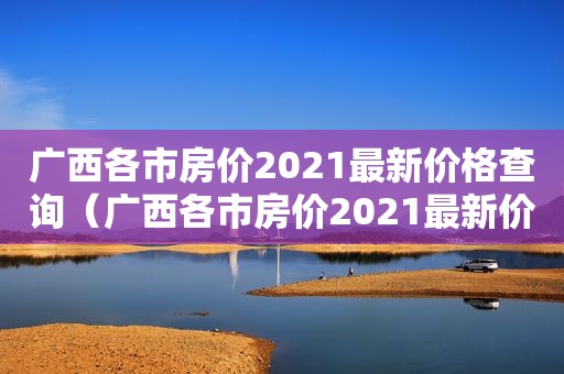 广西各市房价2021最新价格查询（广西各市房价2021最新价格走势）