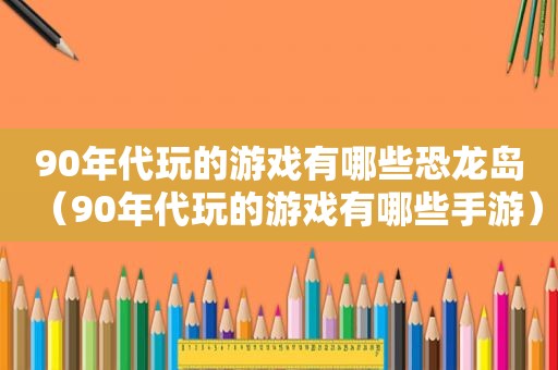 90年代玩的游戏有哪些恐龙岛（90年代玩的游戏有哪些手游）