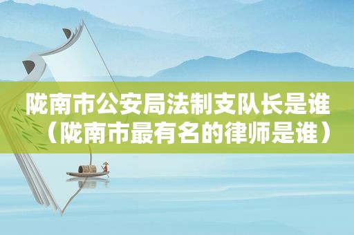 陇南市公安局法制支队长是谁（陇南市最有名的律师是谁）