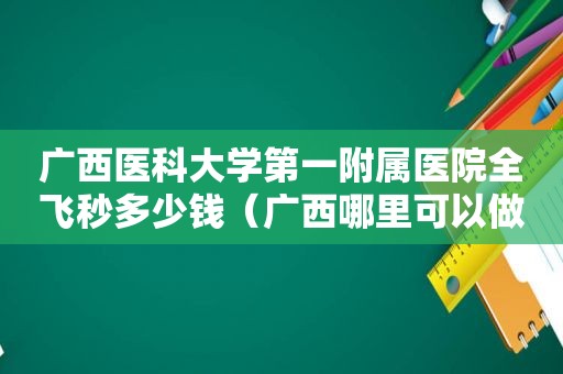 广西医科大学第一附属医院全飞秒多少钱（广西哪里可以做全飞秒）