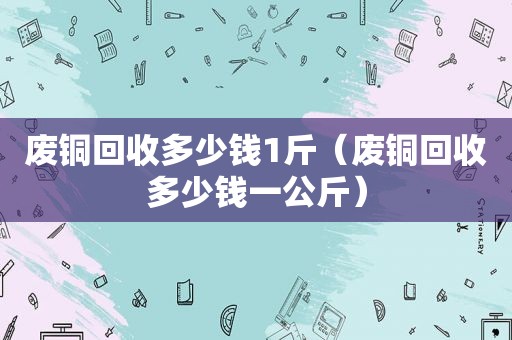 废铜回收多少钱1斤（废铜回收多少钱一公斤）