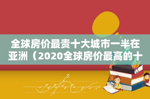 全球房价最贵十大城市一半在亚洲（2020全球房价最高的十大城市）