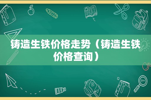 铸造生铁价格走势（铸造生铁价格查询）