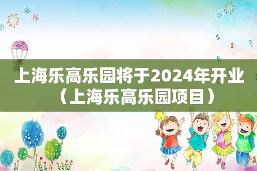 上海乐高乐园将于2024年开业（上海乐高乐园项目）