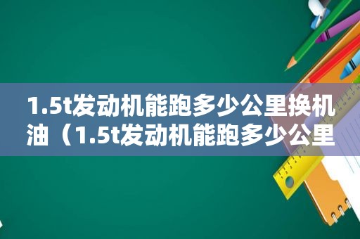 1.5t发动机能跑多少公里换机油（1.5t发动机能跑多少公里保养）