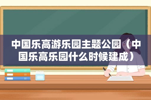 中国乐高游乐园主题公园（中国乐高乐园什么时候建成）