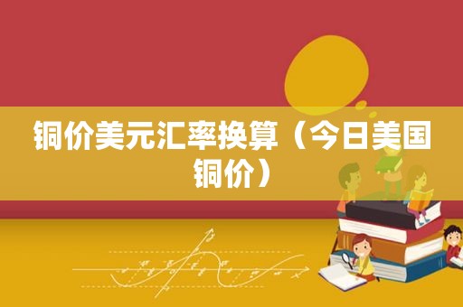 铜价美元汇率换算（今日美国铜价）