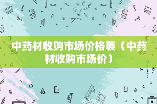 中药材收购市场价格表（中药材收购市场价）