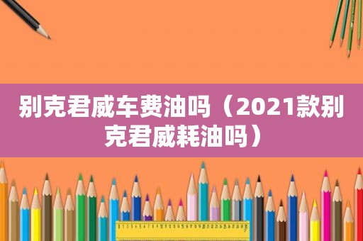 别克君威车费油吗（2021款别克君威耗油吗）