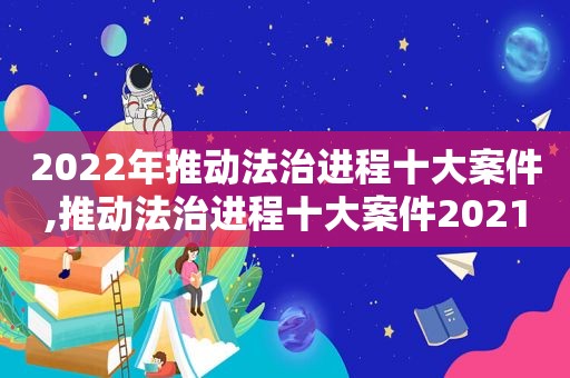 2022年推动法治进程十大案件,推动法治进程十大案件2021