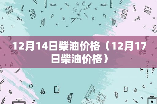 12月14日柴油价格（12月17日柴油价格）