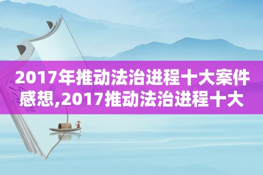 2017年推动法治进程十大案件感想,2017推动法治进程十大案件