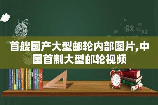 首艘国产大型邮轮内部图片,中国首制大型邮轮视频