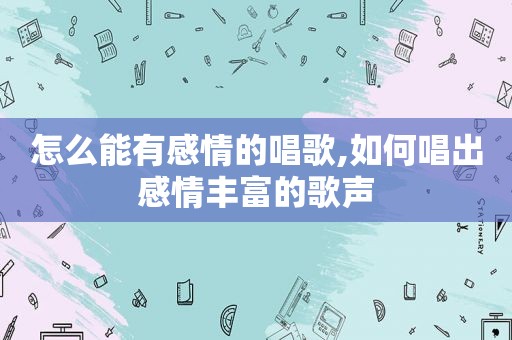 怎么能有感情的唱歌,如何唱出感情丰富的歌声