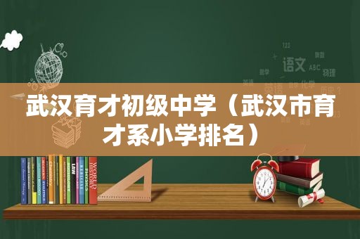 武汉育才初级中学（武汉市育才系小学排名）