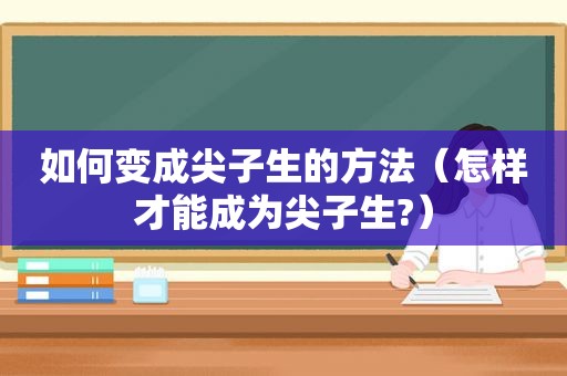 如何变成尖子生的方法（怎样才能成为尖子生?）