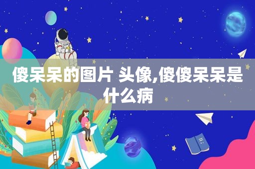 傻呆呆的图片 头像,傻傻呆呆是什么病