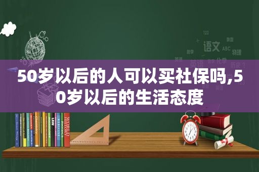 50岁以后的人可以买社保吗,50岁以后的生活态度