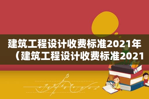 建筑工程设计收费标准2021年（建筑工程设计收费标准2021文件）