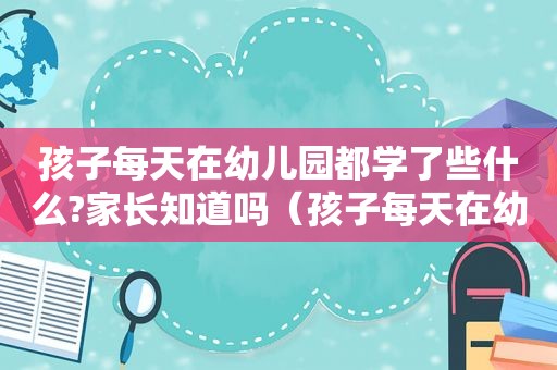 孩子每天在幼儿园都学了些什么?家长知道吗（孩子每天在幼儿园都学了些什么?家长知道吗视频）