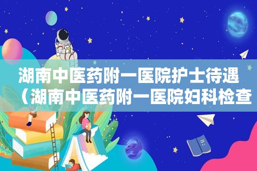 湖南中医药附一医院护士待遇（湖南中医药附一医院妇科检查收费）