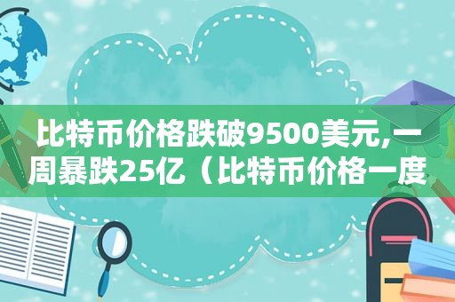 比特币价格跌破9500美元,一周暴跌25亿（比特币价格一度大跌超30%）