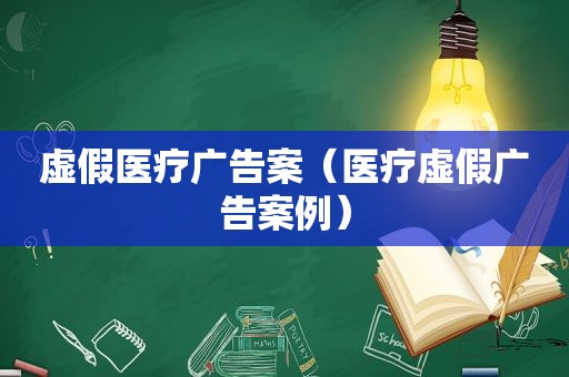 虚假医疗广告案（医疗虚假广告案例）