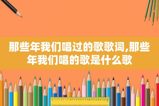 那些年我们唱过的歌歌词,那些年我们唱的歌是什么歌