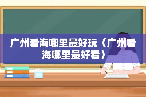 广州看海哪里最好玩（广州看海哪里最好看）